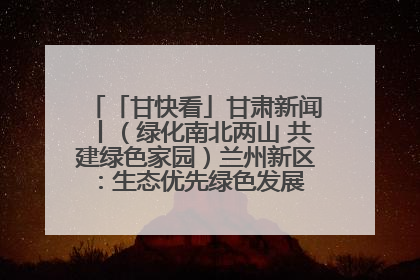 「甘快看」甘肃新闻丨（绿化南北两山 共建绿色家园）兰州新区：生态优先绿色发展 打造生态环保示范区