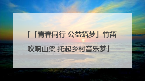 「青春同行 公益筑梦」竹笛吹响山梁 托起乡村音乐梦
