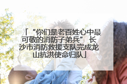 “你们是老百姓心中最可敬的消防子弟兵” 长沙市消防救援支队完成龙山抗洪使命归队