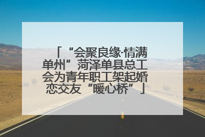 “会聚良缘·情满单州”菏泽单县总工会为青年职工架起婚恋交友“暖心桥”