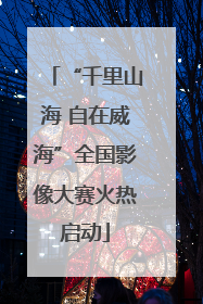 “千里山海 自在威海”全国影像大赛火热启动