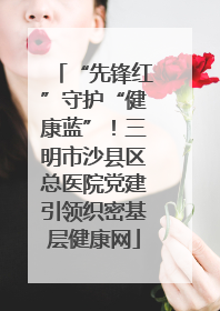 “先锋红”守护“健康蓝”！三明市沙县区总医院党建引领织密基层健康网