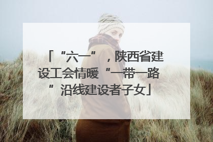 “六一”，陕西省建设工会情暖“一带一路”沿线建设者子女