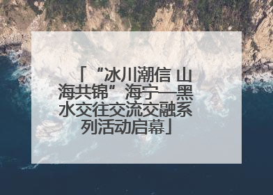 “冰川潮信 山海共锦”海宁—黑水交往交流交融系列活动启幕
