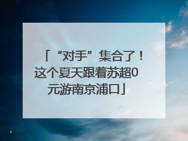 “对手”集合了！这个夏天跟着苏超0元游南京浦口