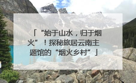 “始于山水，归于烟火”！探秘旅居云南主题馆的“烟火乡村”