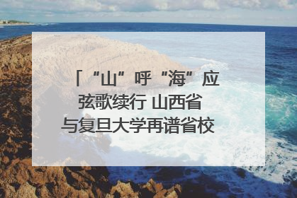 “山”呼“海”应 弦歌续行 山西省与复旦大学再谱省校合作新篇章