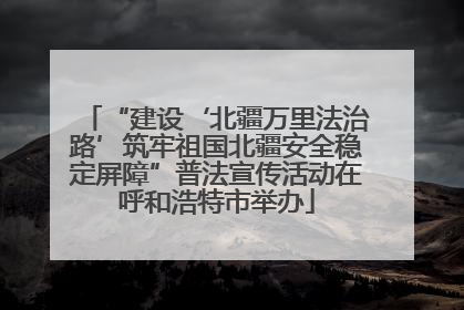 “建设‘北疆万里法治路’筑牢祖国北疆安全稳定屏障”普法宣传活动在呼和浩特市举办