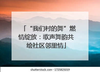 “我们村的舞”燃情绽放：歌声舞韵共绘社区邻里情