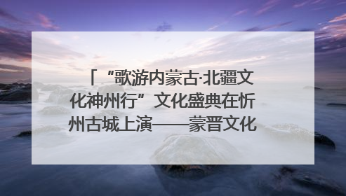 “歌游内蒙古·北疆文化神州行”文化盛典在忻州古城上演——蒙晋文化交融共谱文旅融合新篇