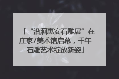 “沿洄惠安石雕展”在庄家7美术馆启幕，千年石雕艺术绽放新姿