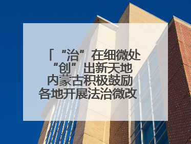 “治”在细微处 “创”出新天地 内蒙古积极鼓励各地开展法治微改革 小创新