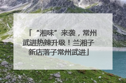 “湘味”来袭，常州武进热辣升级！兰湘子新店落子常州武进