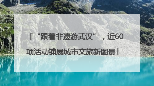 “跟着非遗游武汉”，近60项活动铺展城市文旅新图景
