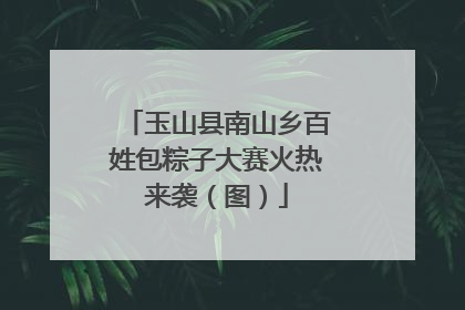 玉山县南山乡百姓包粽子大赛火热来袭（图）