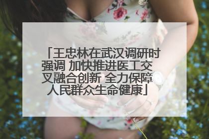 王忠林在武汉调研时强调 加快推进医工交叉融合创新 全力保障人民群众生命健康