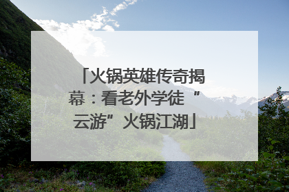 火锅英雄传奇揭幕：看老外学徒“云游”火锅江湖