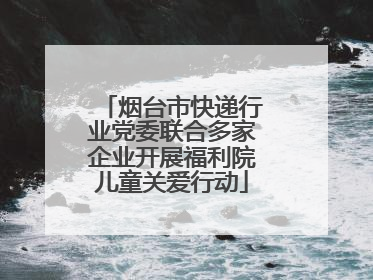 烟台市快递行业党委联合多家企业开展福利院儿童关爱行动