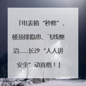 电表箱“秒修”、楼顶排隐患、飞线整治……长沙“人人讲安全”动真格！