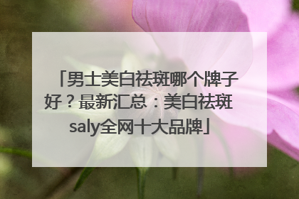 男士美白祛斑哪个牌子好？最新汇总：美白祛斑saly全网十大品牌