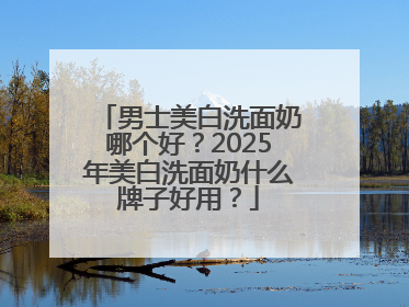 男士美白洗面奶哪个好？2025年美白洗面奶什么牌子好用？