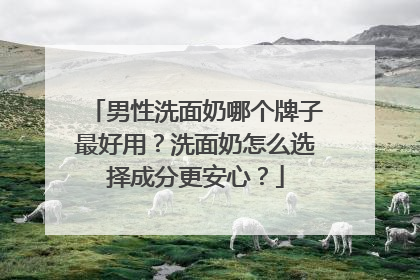 男性洗面奶哪个牌子最好用？洗面奶怎么选择成分更安心？