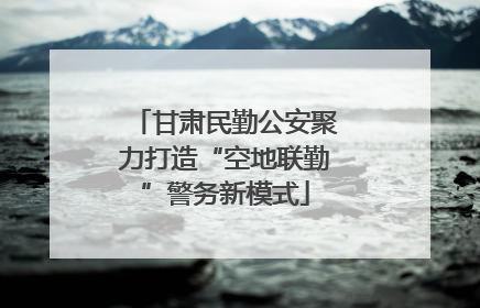 甘肃民勤公安聚力打造“空地联勤”警务新模式