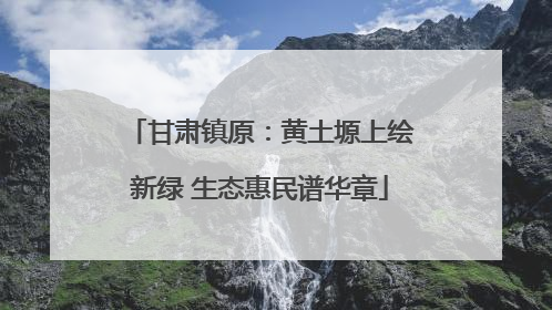 甘肃镇原：黄土塬上绘新绿 生态惠民谱华章