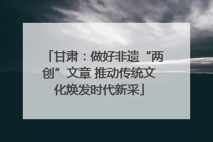 甘肃：做好非遗“两创”文章 推动传统文化焕发时代新采