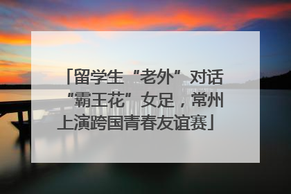 留学生“老外”对话“霸王花”女足，常州上演跨国青春友谊赛