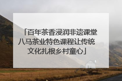 百年茶香浸润非遗课堂八马茶业特色课程让传统文化扎根乡村童心