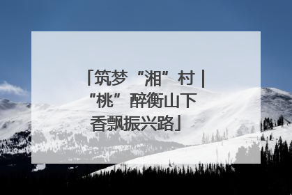 筑梦“湘”村｜“桃”醉衡山下 香飘振兴路