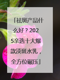 祛斑产品什么好？2025亲选十大爆款淡斑水乳，全方位碾压