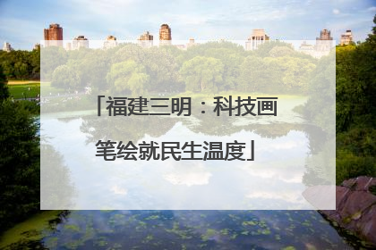 福建三明：科技画笔绘就民生温度