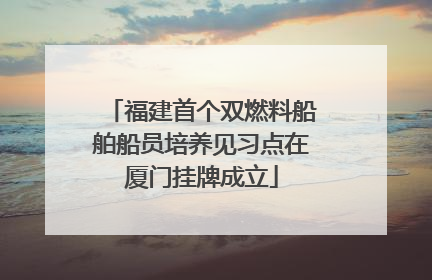 福建首个双燃料船舶船员培养见习点在厦门挂牌成立
