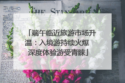 端午临近旅游市场升温：入境游持续火爆 深度体验游受青睐