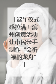 端午仪式感拉满！滨州创意活动让市民亲手制作“会祈福的龙舟”