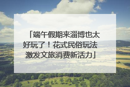 端午假期来淄博也太好玩了！花式民俗玩法激发文旅消费新活力
