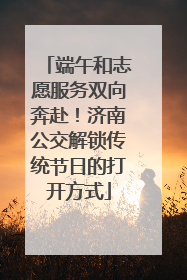 端午和志愿服务双向奔赴！济南公交解锁传统节日的打开方式