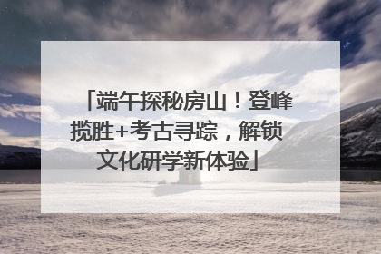 端午探秘房山！登峰揽胜+考古寻踪，解锁文化研学新体验