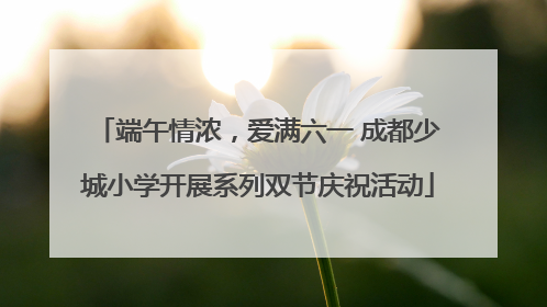 端午情浓，爱满六一 成都少城小学开展系列双节庆祝活动
