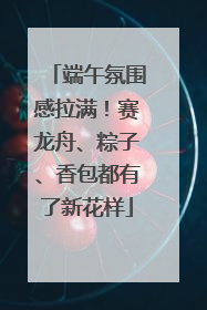 端午氛围感拉满！赛龙舟、粽子、香包都有了新花样