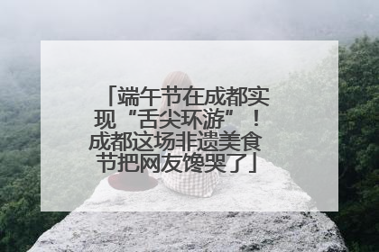 端午节在成都实现“舌尖环游”！成都这场非遗美食节把网友馋哭了