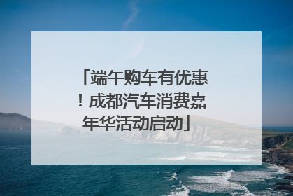 端午购车有优惠！成都汽车消费嘉年华活动启动