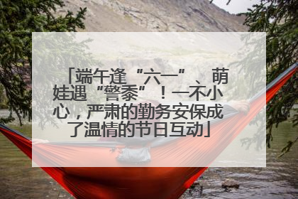 端午逢“六一”、萌娃遇“警黍”！一不小心，严肃的勤务安保成了温情的节日互动