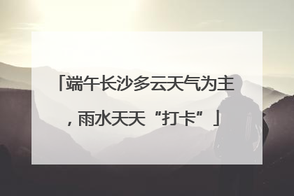 端午长沙多云天气为主，雨水天天“打卡”