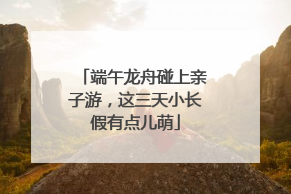 端午龙舟碰上亲子游，这三天小长假有点儿萌