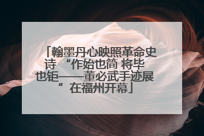 翰墨丹心映照革命史诗 “作始也简 将毕也钜——董必武手迹展”在福州开幕