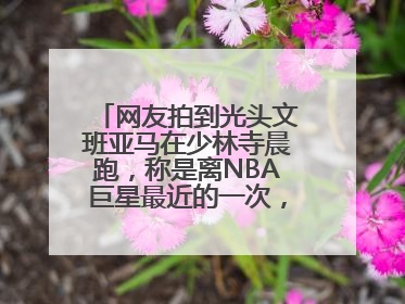 网友拍到光头文班亚马在少林寺晨跑，称是离NBA巨星最近的一次，景区回应