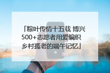 粽叶传情十五载 博兴500+志愿者用爱编织乡村孤老的端午记忆